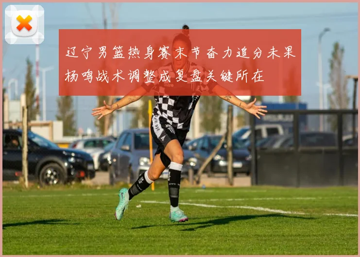辽宁男篮热身赛末节奋力追分未果杨鸣战术调整成复盘关键所在