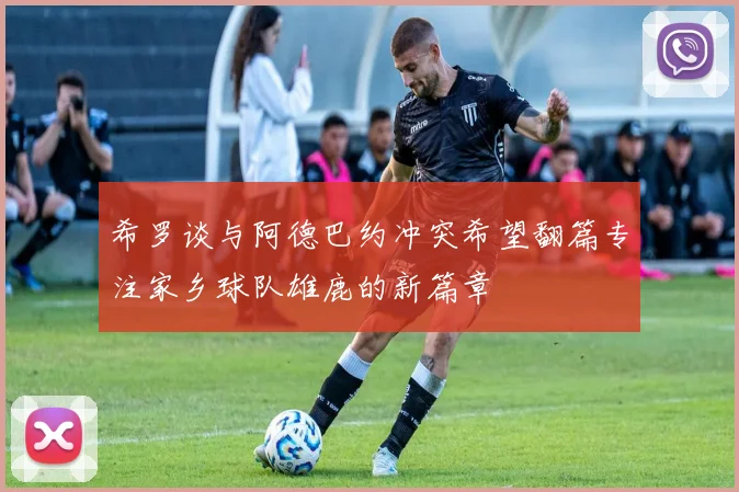 希罗谈与阿德巴约冲突希望翻篇专注家乡球队雄鹿的新篇章